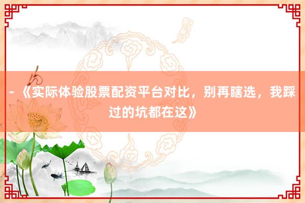- 《实际体验股票配资平台对比，别再瞎选，我踩过的坑都在这》