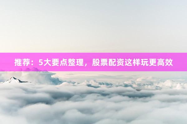推荐：5大要点整理，股票配资这样玩更高效