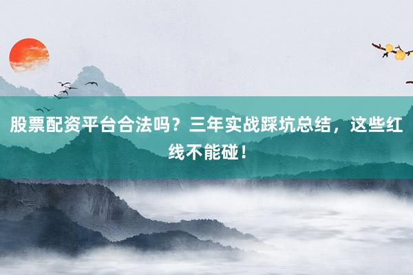 股票配资平台合法吗?三年实战踩坑总结,这些红线不能碰!