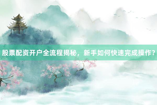 股票配资开户全流程揭秘,新手如何快速完成操作?