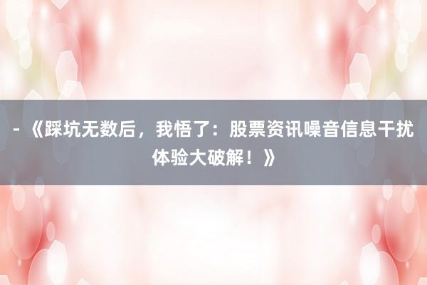 - 《踩坑无数后，我悟了：股票资讯噪音信息干扰体验大破解！》