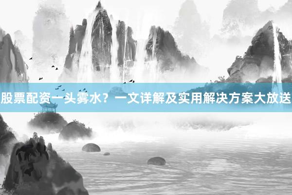 股票配资一头雾水？一文详解及实用解决方案大放送