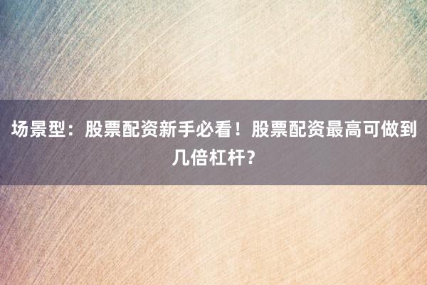 场景型：股票配资新手必看！股票配资最高可做到几倍杠杆？