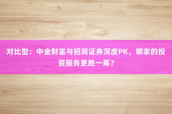 对比型：中金财富与招商证券深度PK，哪家的投资服务更胜一筹？