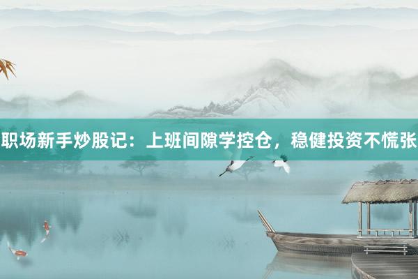 职场新手炒股记：上班间隙学控仓，稳健投资不慌张