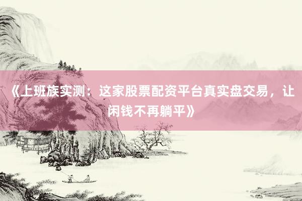 《上班族实测：这家股票配资平台真实盘交易，让闲钱不再躺平》