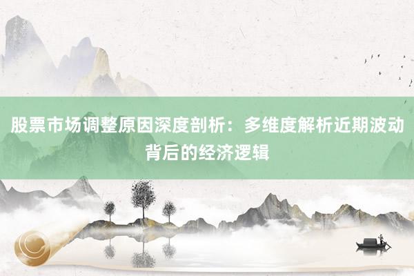 股票市场调整原因深度剖析：多维度解析近期波动背后的经济逻辑