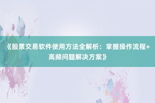 《股票交易软件使用方法全解析：掌握操作流程+高频问题解决方案》