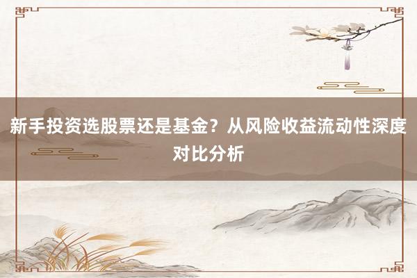 新手投资选股票还是基金？从风险收益流动性深度对比分析