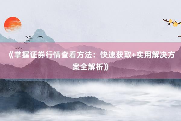 《掌握证券行情查看方法：快速获取+实用解决方案全解析》