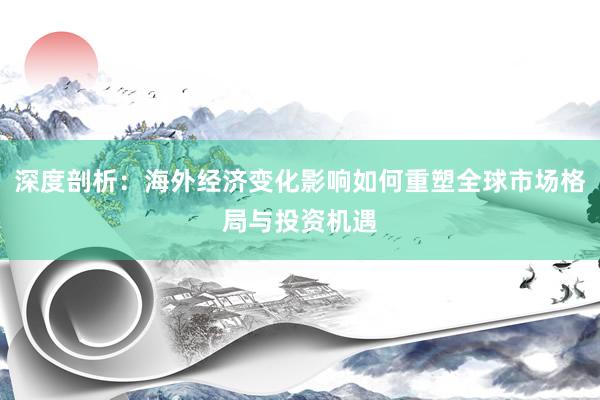 深度剖析：海外经济变化影响如何重塑全球市场格局与投资机遇
