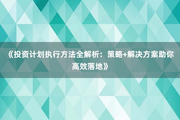 《投资计划执行方法全解析：策略+解决方案助你高效落地》