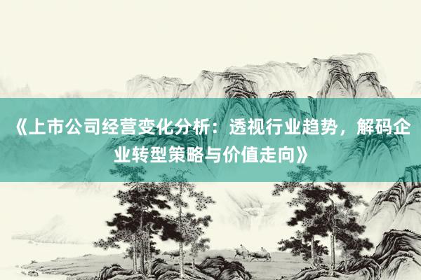 《上市公司经营变化分析：透视行业趋势，解码企业转型策略与价值走向》