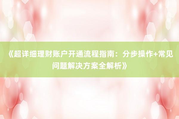 《超详细理财账户开通流程指南:分步操作+常见问题解决方案全解析》