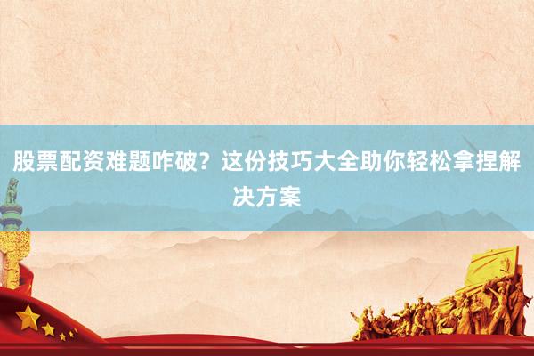股票配资难题咋破？这份技巧大全助你轻松拿捏解决方案