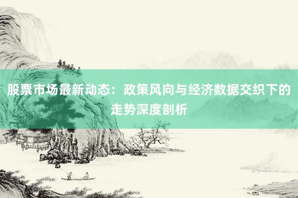 股票市场最新动态：政策风向与经济数据交织下的走势深度剖析