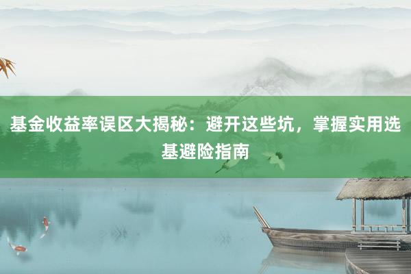 基金收益率误区大揭秘：避开这些坑，掌握实用选基避险指南