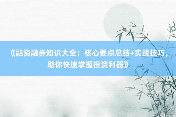 《融资融券知识大全：核心要点总结+实战技巧，助你快速掌握投资利器》