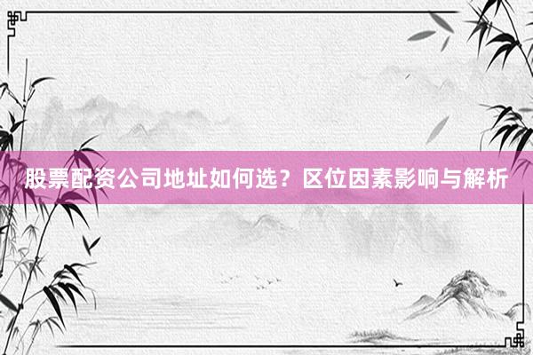 股票配资公司地址如何选?区位因素影响与解析