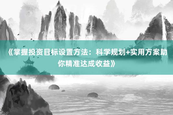 《掌握投资目标设置方法：科学规划+实用方案助你精准达成收益》