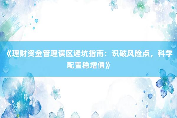 《理财资金管理误区避坑指南：识破风险点，科学配置稳增值》