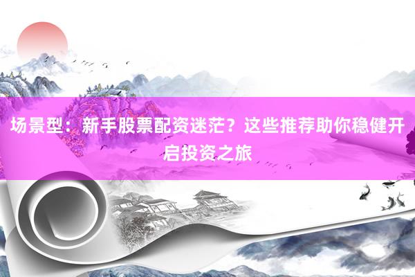 场景型：新手股票配资迷茫？这些推荐助你稳健开启投资之旅