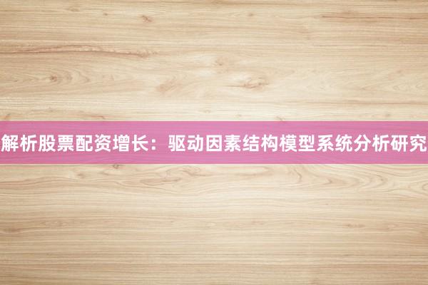 解析股票配资增长：驱动因素结构模型系统分析研究