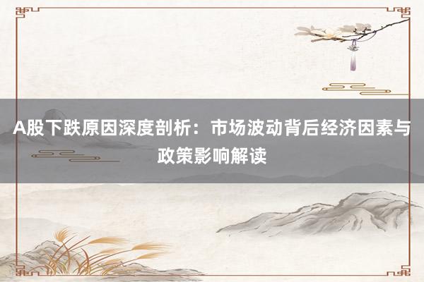 A股下跌原因深度剖析：市场波动背后经济因素与政策影响解读