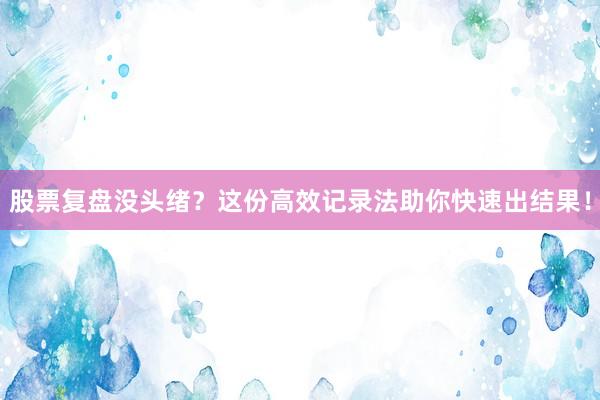股票复盘没头绪？这份高效记录法助你快速出结果！