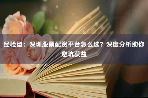 经验型：深圳股票配资平台怎么选？深度分析助你避坑获益