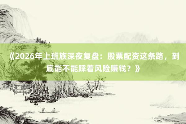 《2026年上班族深夜复盘：股票配资这条路，到底能不能踩着风险赚钱？》