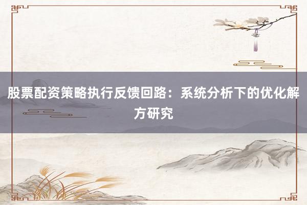 股票配资策略执行反馈回路：系统分析下的优化解方研究
