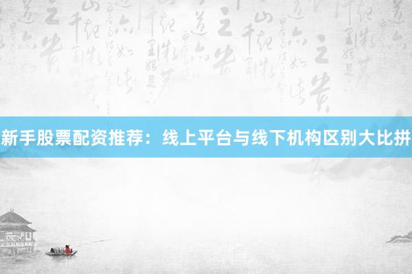 新手股票配资推荐：线上平台与线下机构区别大比拼