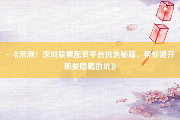 - 《亲测！深圳股票配资平台挑选秘籍，帮你避开那些隐藏的坑》