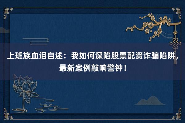 上班族血泪自述:我如何深陷股票配资诈骗陷阱,最新案例敲响警钟!