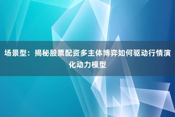 场景型：揭秘股票配资多主体博弈如何驱动行情演化动力模型