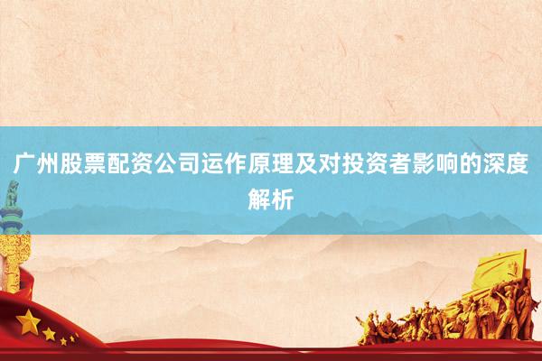 广州股票配资公司运作原理及对投资者影响的深度解析