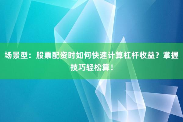 场景型：股票配资时如何快速计算杠杆收益？掌握技巧轻松算！