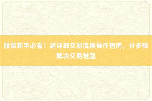 股票新手必看！超详细交易流程操作指南，分步骤解决交易难题