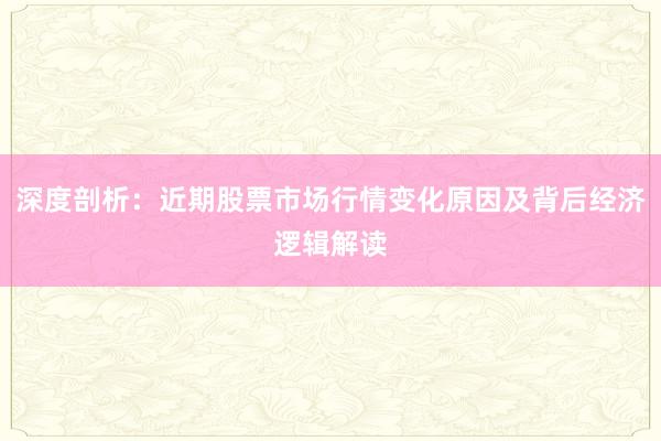深度剖析：近期股票市场行情变化原因及背后经济逻辑解读
