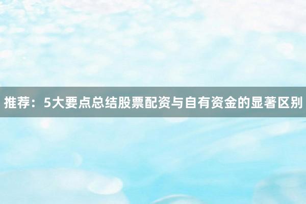 推荐：5大要点总结股票配资与自有资金的显著区别