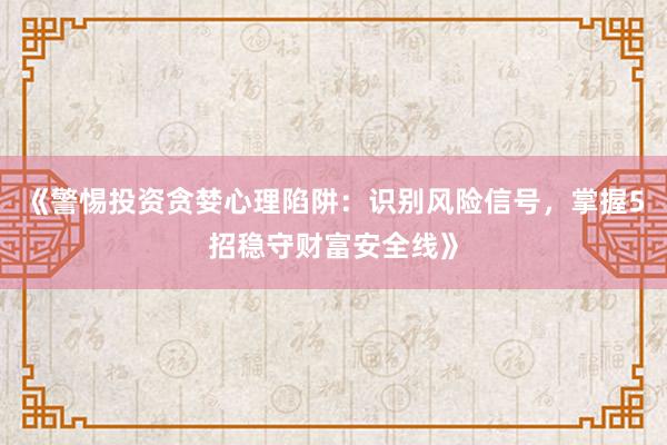 《警惕投资贪婪心理陷阱：识别风险信号，掌握5招稳守财富安全线》