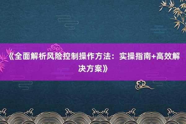 《全面解析风险控制操作方法：实操指南+高效解决方案》