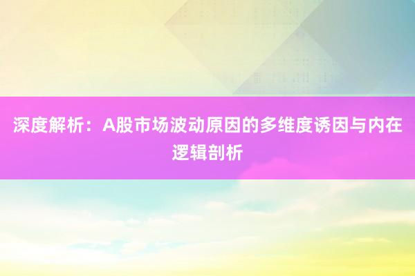 深度解析：A股市场波动原因的多维度诱因与内在逻辑剖析