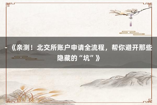 - 《亲测！北交所账户申请全流程，帮你避开那些隐藏的“坑”》