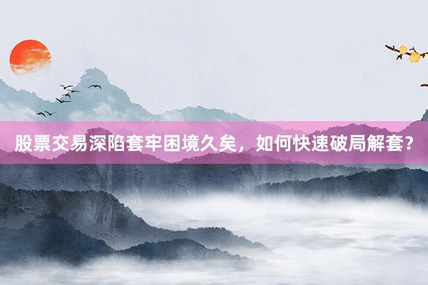 股票交易深陷套牢困境久矣，如何快速破局解套？