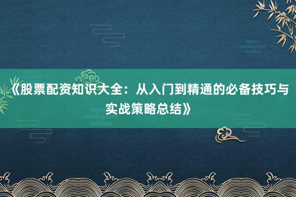 《股票配资知识大全：从入门到精通的必备技巧与实战策略总结》