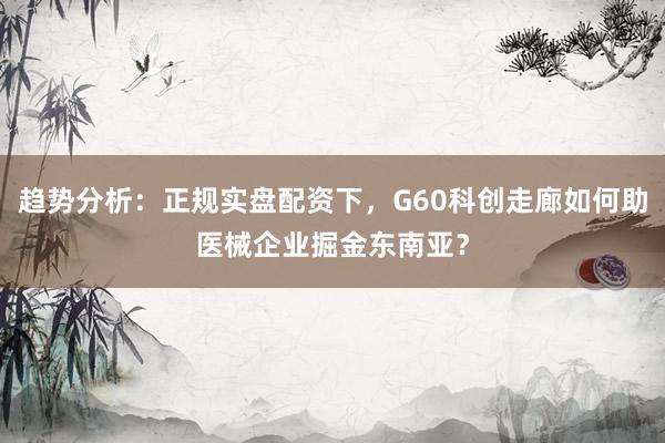 趋势分析：正规实盘配资下，G60科创走廊如何助医械企业掘金东南亚？