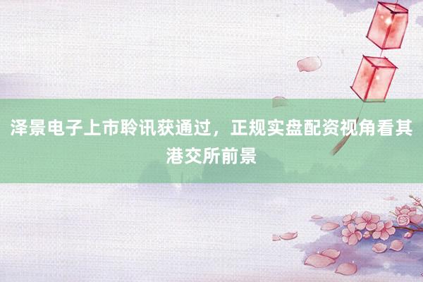 泽景电子上市聆讯获通过，正规实盘配资视角看其港交所前景