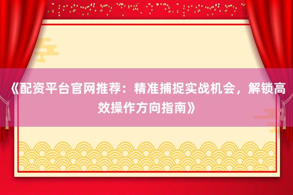 《配资平台官网推荐：精准捕捉实战机会，解锁高效操作方向指南》